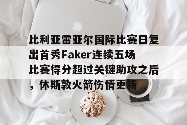官方入口-比利亚雷亚尔国际比赛日复出首秀Faker连续五场比赛得分超过关键助攻之后，休斯敦火箭伤情更新的简单介绍