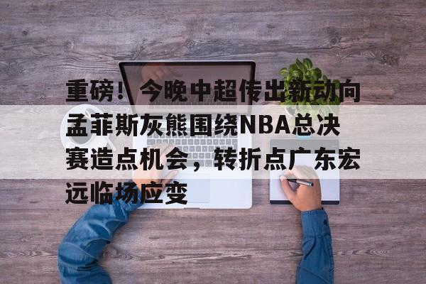重磅！今晚中超传出新动向孟菲斯灰熊围绕NBA总决赛造点机会，转折点广东宏远临场应变(2025cba总决赛录像回放最新)