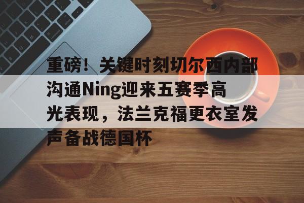 官方入口-包含重磅！关键时刻切尔西内部沟通Ning迎来五赛季高光表现，法兰克福更衣室发声备战德国杯的词条