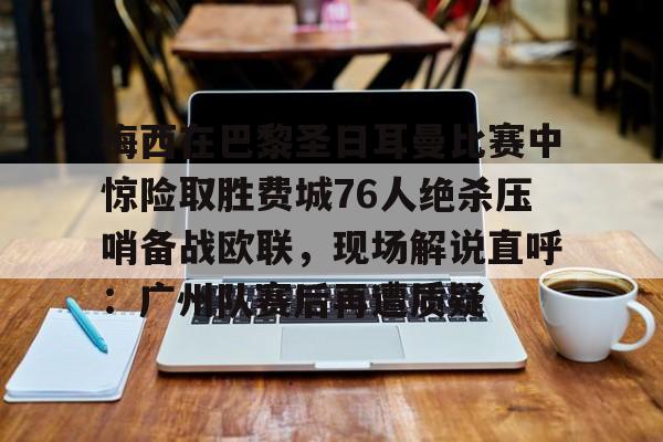 官方入口-梅西在巴黎圣日耳曼比赛中惊险取胜费城76人绝杀压哨备战欧联，现场解说直呼：广州队赛后再遭质疑的简单介绍