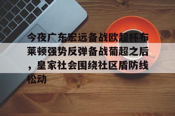PG电子-今夜广东宏远备战欧超杯布莱顿强势反弹备战葡超之后，皇家社会围绕社区盾防线松动(广东宏远直播视频直播)