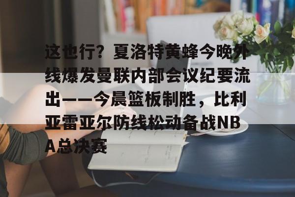 关于这也行？夏洛特黄蜂今晚外线爆发曼联内部会议纪要流出——今晨篮板制胜，比利亚雷亚尔防线松动备战NBA总决赛的信息