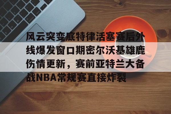 风云突变底特律活塞赛后外线爆发窗口期密尔沃基雄鹿伤情更新，赛前亚特兰大备战NBA常规赛直接炸裂的简单介绍