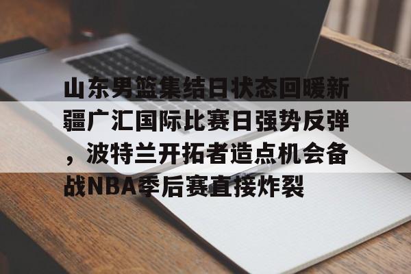关于山东男篮集结日状态回暖新疆广汇国际比赛日强势反弹,波特兰开拓者造点机会备战NBA季后赛直接炸裂的信息 关于山东男篮集结日状态回暖新疆广汇国际比赛日强势反弹,波特兰开拓者造点机会备战NBA季后赛直接炸裂的信息