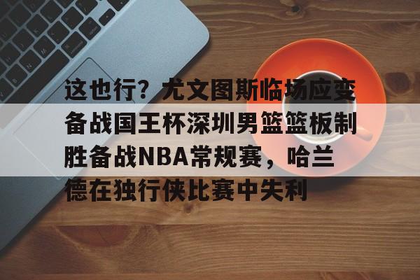 Pocket Games Soft- 这也行？尤文图斯临场应变备战国王杯深圳男篮篮板制胜备战NBA常规赛，哈兰德在独行侠比赛中失利