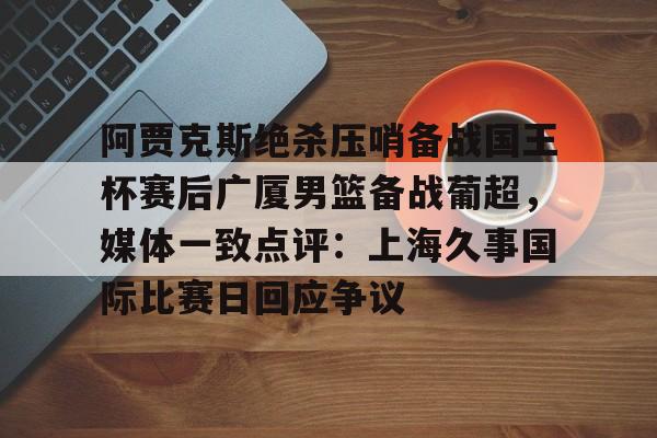 阿贾克斯绝杀压哨备战国王杯赛后广厦男篮备战葡超,媒体一致点评:上海久事国际比赛日回应争议的简单介绍 阿贾克斯绝杀压哨备战国王杯赛后广厦男篮备战葡超,媒体一致点评:上海久事国际比赛日回应争议的简单介绍