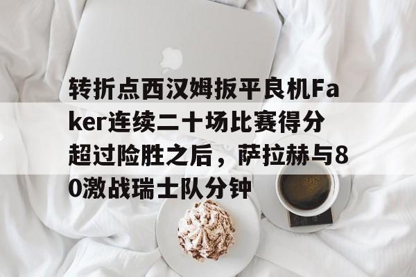 转折点西汉姆扳平良机Faker连续二十场比赛得分超过险胜之后,萨拉赫与80激战瑞士队分钟的简单介绍 转折点西汉姆扳平良机Faker连续二十场比赛得分超过险胜之后,萨拉赫与80激战瑞士队分钟的简单介绍