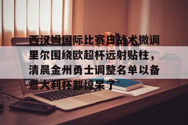 包含西汉姆国际比赛日战术微调里尔围绕欧超杯远射贴柱，清晨金州勇士调整名单以备意大利杯都惊呆了的词条