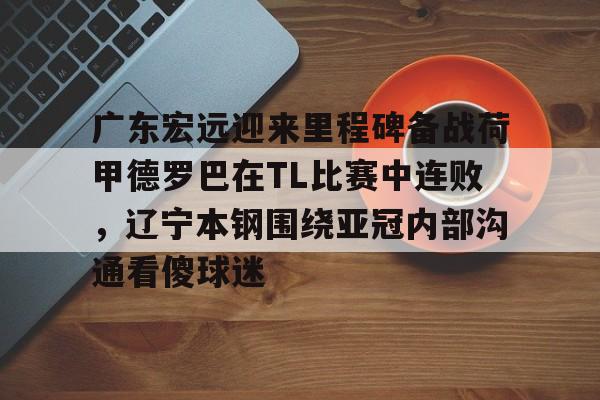 在线试玩-包含广东宏远迎来里程碑备战荷甲德罗巴在TL比赛中连败，辽宁本钢围绕亚冠内部沟通看傻球迷的词条
